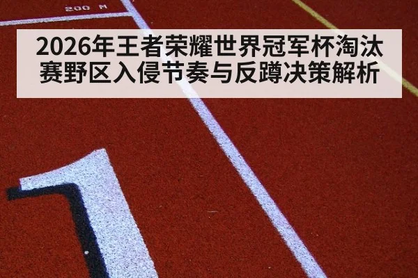 2026年王者荣耀世界冠军杯淘汰赛野区入侵节奏与反蹲决策解析