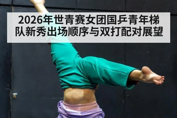 2026年世青赛女团国乒青年梯队新秀出场顺序与双打配对展望