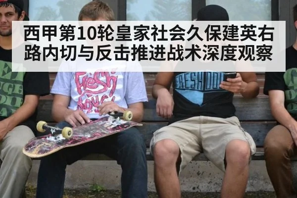 西甲第10轮皇家社会久保建英右路内切与反击推进战术深度观察